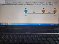 JA charged particle q3 with mass m =
at their positions. Calculate the speed of q3 at infinity. (q1 = -1µC, 92
1g is released from rest at point A. q, and q2 are fixed
+2µC, 93 = +3µC)
91
92
93
2m
1m
A
14:42
01.05.2021
DELL
PREMIUM SOUND
F8
F10
F11
Insert
PrntScr
Delete
PgUp
Home
&
NumLk
5
6.
8
O }
E
R
D
F
G
H
K
8 (+
