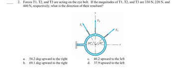 2. Forces T1, T2, and T3 are acting on the eye bolt. If the magnitudes of T1, T2, and T3 are 330 N, 220 N, and
440 N, respectively, what is the direction of their resultant?
a.
b.
54.2 deg upward to the right
69.1 deg upward to the right
T₂
60°40°
C.
d.
T3
X
46.2 upward to the left
37.9 upward to the left