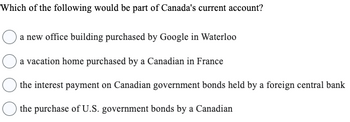 Which of the following would be part of Canada's current account?
a new office building purchased by Google in Waterloo
a vacation home purchased by a Canadian in France
the interest payment on Canadian government bonds held by a foreign central bank
the purchase of U.S. government bonds by a Canadian