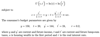 subject to
U (e,c) - In (c) + In (c)
=
y - t'
1+r
c+
=y-t+
1 + r
The consumer's budget parameters are given by
y = 150,
r = 0.2,
where y and y' are current and future income, t and t' are current and future lump-sum
taxes, a is housing wealth in the first period and r is the real interest rate.
=we.
t=20, y = 144, t = 24,