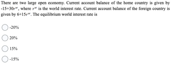 There are two large open economy. Current account balance of the home country is given by
-15+30r", where rw is the world interest rate. Current account balance of the foreign country is
given by 6+15pw. The equilibrium world interest rate is
-20%
20%
15%
-15%