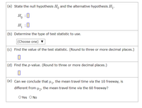 (a) State the null hypothesis H, and the alternative hypothesis Hj.
H, :0
H :0
(b) Determine the type of test statistic to use.
|(Choose one)
(c) Find the value of the test statistic. (Round to three or more decimal places.)
(d) Find the p-value. (Round to three or more decimal places.)
(e) Can we conclude that u,, the mean travel time via the 10 freeway, is
different from µ,, the mean travel time via the 60 freeway?
O Yes O No
