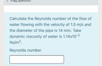 P Flag question
Calculate the Reynolds number of the flow of
water flowing with the velocity of 1.5 m/s and
the diameter of the pipe is 14 mm. Take
dynamic viscosity of water is 1.14x10-3
Ns/m2.
Reynolds number
