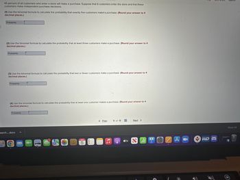45 percent of all customers who enter a store will make a purchase. Suppose that 6 customers enter the store and that these
customers make independent purchase decisions.
(1) Use the binomial formula to calculate the probability that exactly five customers make a purchase. (Round your answer to 4
decimal places.)
Probability
(2) Use the binomial formula to calculate the probability that at least three customers make a purchase. (Round your answer to 4
decimal places.)
Probability
(3) Use the binomial formula to calculate the probability that two or fewer customers make a purchase. (Round your answer to 4
decimal places.)
Probability
(4) Use the binomial formula to calculate the probability that at least one customer makes a purchase. (Round your answer to 4
decimal places.)
Probability
earch....docx
O K
MAR
5
8
< Prev
♫
9 of 18
A
tv
Next >
A
1
O
AL
WDB
קיון
Show All
O
