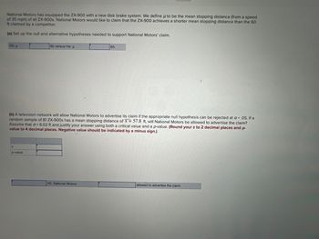 National Motors has equipped the ZX-900 with a new disk brake system. We define u to be the mean stopping distance (from a speed
of 35 mph) of all ZX-900s. National Motors would like to claim that the ZX-900 achieves a shorter mean stopping distance than the 60
ft claimed by a competitor.
(a) Set up the null and alternative hypotheses needed to support National Motors' claim.
HO: p
z
60 versus Ha: μ
(b) A television network will allow National Motors to advertise its claim if the appropriate null hypothesis can be rejected at a = .05. If a
random sample of 81 ZX-900s has a mean stopping distance of x = 57.8 ft, will National Motors be allowed to advertise
Assume that = 6.02 ft and justify your answer using both a critical value and a p-value. (Round your z to 2 decimal places and p-
claim?
value to 4 decimal places. Negative value should be indicated by a minus sign.)
p-value
60.
HO. National Motors
allowed to advertise the claim.