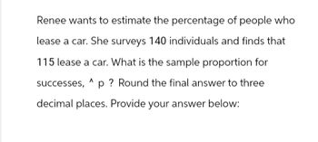 Renee wants to estimate the percentage of people who
lease a car. She surveys 140 individuals and finds that
115 lease a car. What is the sample proportion for
successes, p? Round the final answer to three
decimal places. Provide your answer below: