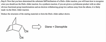 Step 6: Now that you have determined the substrates and mechanism of a Diels-Alder reaction, you will learn how to recognize
when you should use the Diels-Alder reaction. In a synthesis reaction, if you are given a cyclohexene product with no other
obvious functional group transformations and an electron-withdrawing group two carbons away from the alkene, it is likely
made via the Diels-Alder reaction.
Deduce the structures of the starting materials to form the Diels-Alder adduct shown.
.....
CN
CN
Diene + Dienophile