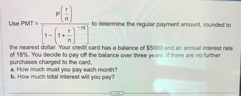 PA
nt
(₁+)]
the nearest dollar. Your credit card has a balance of $5600 and an annual interest rate
of 18%. You decide to pay off the balance over three years. If there are no further
purchases charged to the card,
a. How much must you pay each month?
b. How much total interest will you pay?
Use PMT=
1-
to determine the regular payment amount, rounded to