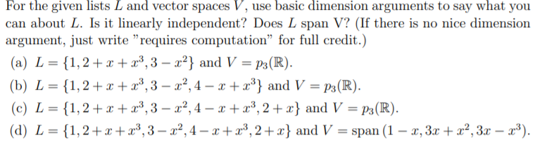 For the given lists L and vector spaces V, use basic dimension arguments to say what you
can about L. Is it linearly independent? Does L span V? (If there is no nice dimension
argument, just write "requires computation" for full credit.)
(a) L 1,2 x + x3,3 - x2} and V = p3(R)
(b) L {1,2 + x3,3 - x2,4 - x+ x3} and V = pP3(R)
(c) L 1,2x x3,3 - a2,4 - x +x3,2+ x} and V = p3(R)
(d) L 1,2 xx3,3- a2,4-xx3,2+ x} and V span (1 -, 3x + a2,3x - a3)

