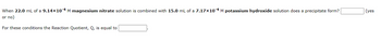 When 22.0 mL of a 9.14×10-4 M magnesium nitrate solution is combined with 15.0 mL of a 7.17×10-4 M potassium hydroxide solution does a precipitate form?
or no)
For these conditions the Reaction Quotient, Q, is equal to
(yes