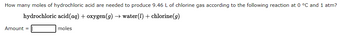 **Chemical Reaction Question**

**Problem Statement:**
How many moles of hydrochloric acid are needed to produce 9.46 L of chlorine gas according to the following reaction at 0 °C and 1 atm?

**Chemical Equation:**

\[ \text{hydrochloric acid} (aq) + \text{oxygen} (g) \rightarrow \text{water} (l) + \text{chlorine} (g) \]

**Answer Box:**

**Amount = [______] moles**