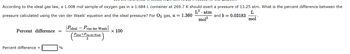 ### Ideal and Real Gases: Van der Waals Equation Application

According to the ideal gas law, a 1.008 mol sample of oxygen gas in a 1.684 L container at 269.7 K should exert a pressure of 13.25 atm. What is the percent difference between the pressure calculated using the van der Waals equation and the ideal pressure? For \( \text{O}_2 \) gas, \( a = 1.360 \, \frac{L^2 \cdot atm}{mol^2} \) and \( b = 0.03183 \, \frac{L}{mol} \).

#### Formula for Percent Difference
\[ 
\text{Percent difference} = \left( \frac{|P_{ideal} - P_{van \, der \, Waals}|}{\left( \frac{P_{ideal} + P_{van \, der \, Waals}}{2} \right)} \right) \times 100 
\]

#### Calculation Box
Percent difference = \([ \text{Enter Value Here} ]\%\)

In this task, you will need to use the given constants for \( \text{O}_2 \) gas and calculate the pressure using both methods to find the percent difference.  

This involves comparing the pressures obtained from the ideal gas law with those calculated using the Van der Waals equation, accounting for real gas behavior due to molecular interactions and volume.