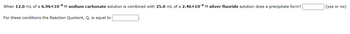 When 12.0 mL of a 6.96x10-4 M sodium carbonate solution is combined with 25.0 mL of a 2.46x10-4 M silver fluoride solution does a precipitate form?
For these conditions the Reaction Quotient, Q, is equal to
(yes or no)