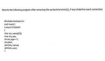 Rewrite the following program after removing the syntactical error(s), if any.Underline each correction.
#include<iostream.h>
void main()
{ struct STUDENT
{
char stu_name[20];
char stu_sex;
int stu_age=17;
}student;
gets(stu_name);
gets(stu_sex);
}