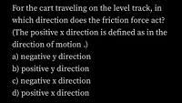 For the cart traveling on the level track, in
which direction does the friction force act?
(The positive x direction is defined as in the
direction of motion .)
a) negative y direction
b) positive y direction
c) negative x direction
d) positive x direction
