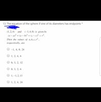 13. The equation of the sphere if one of its diameters has endpoints *
(1, 2, 4) and
(x – a)² + (y – b)? + (z – c)² = r².
Then the values of a,b, c, r² ,
(-1,4,0) is given by
respectivelly, are
-1, 4, 0, 24
1, 2, 4, 6
0, 3, 2, 12
0, 3, 2, 6
1, –1, 2, 13
1, 2, 4, 24
