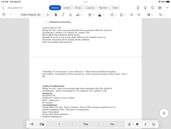 2:51 PM Sun Sep 24
< Document (1)
5
Calibri Regular (Bo
→
11
Home
Insert
BIU
1. Consequences of Amer. Rev.:
●●●
Draw Layout
aAv Y
|
Review
Treaty of Paris of 1783.
During Am. Rev., states were governed under loose association called The Articles of
Confederation. Drafted 1776, ratified 1781, expired 1789.
Most northern states started to abolish slavery.
Demands for access to new western lands AND removal of Indians in the way.
Thousands of Loyalists left for Canada and the Caribbean.
End to mercantilism [and monarchy].
A
Articles of Confederation.
During Am. Rev., states were governed under loose association called The Articles of
Confederation. Articles were drafted in 1776, ratified in 1781, expired in 1789.
Weaknesses:
No power to tax
Needed all 13 states to revise or amend
States > central gov't
No executive
Accomplishments:
The
A Republic ["if you can keep it."] not a democracy. Elitism and social/political inequality.
New conflicts: reconciliation of liberty and slavery. Native American resistance. State rivalries. SQ v.s.
PR.
Foreign affairs [Am. Rev. Treaty of Alliance, Treaty of Paris, foreign recognition of U.S.]
Central coordination of Rev. War and U.S. foreign policy
Sense of nationhood
Western land claims settlement.
Northwest Ordinance[s].
View
|
-23
I'm
|||
<
!!!
0
|||
›=
=qq
Q | B I U
94%
AO