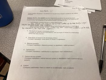 530mL
Ava Bach Per
Animal Kingdom Worksheet I: THE BENEFITS OF MAJOR EVOLUTIONARY CHANGE IN THE ANIMAL
KINGDOM.
Trillebasti'c
Lorhoto
acquire more thave,
Question--Benefits: What benefit does the characteristic provide to the animal that has it
compared with an animal that does not have that characteristic? For each of the following eight
characteristics, the comparison of two specific groups is provided for you.
for movement, can help with digestion.
Due Friday
1. Multicellularity (compare sponges to single-celled protist)
speclized cells, organism can be more complex and do more things. Larger!
food, travite longer
2. Distinct tissues (compare an animal having multicellularity and tissues to a multicellular
animal that lacks tissues) certain tissues can help Protect from invaders, can be used
4. Three layers of tissues in the developing embryo
(compare triploblasts-three layers of tissues--to diploblasts)
3. Two layers of tissues in developing embryo
(compare an animal having multicellularity with two layers of tissues to a multicellular
animal that lacks tissues)
5. Bilateral symmetry
(Compare triploblasts-bilateral symmetry to diploblasts-radial symmetry)
Apr 29
6. Cephalization
(Compare triploblasts-cephalization to diploblasts-lack cephalization)
?
7. Central nervous system
(Compare triploblasts-central nervous system to diploblasts-lack a central nervous
system)
8. Coelom
(Compare coelomates-have a coelom to acoelomates-lack a coelom)