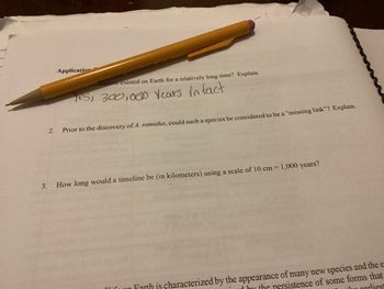 2.
Application
Sapiens existed on Earth for a relatively long time? Explain.
Yes, 300,000 years in fact
Prior to the discovery of A. ramidus, could such a species be considered to be a "missing link"? Explain.
3. How long would a timeline be (in kilometers) using a scale of 10 cm = 1,000 years?
on Farth is characterized by the appearance of many new species and the e
by the persistence of some forms that
garliest