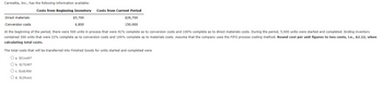 Carmelita, Inc., has the following information available:
Costs from Beginning Inventory
Costs from Current Period
Direct materials
$5,700
$26,700
150,900
Conversion costs
6,800
At the beginning of the period, there were 500 units in process that were 41% complete as to conversion costs and 100% complete as to direct materials costs. During the period, 5,000 units were started and completed. Ending inventory
contained 300 units that were 22% complete as to conversion costs and 100% complete as to materials costs. Assume that the company uses the FIFO process costing method. Round cost per unit figures to two cents, i.e., $2.22, when
calculating total costs.
The total costs that will be transferred into Finished Goods for units started and completed were
O a. $214,607
O b. $175,907
O c. $165,950
O d. $129,441