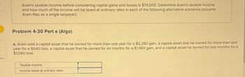 ces
Aram's taxable income before considering capital gains and losses is $74,000. Determine Aram's taxable income
and how much of the income will be taxed at ordinary rates in each of the following alternative scenarios (assume
Aram files as a single taxpayer).
Problem 4-30 Part a (Algo)
a. Aram sold a capital asset that he owned for more than one year for a $5,280 gain, a capital asset that he owned for more than one
year for a $640 loss, a capital asset that he owned for six months for a $1,480 gain, and a capital asset he owned for two months for a
$1,040 loss.
Taxable income
Income taxed at ordinary rates