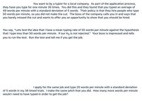 You want to by a typist for a local company. As part of the application process,
they have you type for one minute 36 times. You did this and they found that you typed an average of
49 words per minute with a standard deviation of 5 words. Their policy is that they hire people who type
50 words per minute, so you did not make the cut. The boss of the company calls you in and says that
you barely missed the cut and wants to offer you an opportunity to show that you should be hired.
You say, "Lets test the idea that I have a mean typing rate of 50 words per minute against the hypothesis
that I type less than 50 words per minute. If our Ho is not rejected." Your boss is impressed and tells
you to run the test. Run the test and tell me if you get the job.
I apply for the same job and type 20 words per minute with a standard deviation
of 5 words in my 36 timed trials. I make the same pitch that you did. How many more words per minute
would I need to have typed in order to get the job?
