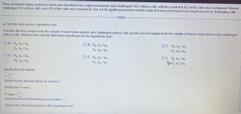 Since an instant replay system for tennis was introduced at a major tournament, men challenged 1437 referee calls, with the result that 422 of the calls were overturned. Women
challenged 753 referee calls, and 210 of the calls were overturned. Use a 0.05 significance level to test the claim that men and women have equal success in challenging calls.
a. Test the claim using a hypothesis test.
Consider the first sample to be the sample of male tennis players who challenged referee calls and the second sample to be the sample of female tennis players who challenged
referee calls. What are the null and alternative hypotheses for the hypothesis test?
OA. Ho: P1 P2
H₁: P₁ P2
O D. Ho: P₁ SP2
H₁: P₁ P2
Identify the test statistic.
Z=
(Round to two decimal places as needed.)
Identify the P-value.
P-value=
(Round to three decimal places as needed.)
What is the conclusion based on the hypothesis test?
OB. Ho: P1 P2
H₁: P₁
P2
OE. Ho: P₁
H₁: P1
P2
CECH
P2
OC. Ho: P₁ P2
H₁: P1
P2
OF. Ho: P₁
P2
H₁: P₁ P2