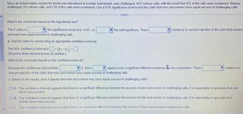 Since an instant replay system for tennis was introduced at a major tournament, men challenged 1437 referee calls, with the result that 422 of the calls were overturned. Women
challenged 753 referee calls, and 210 of the calls were overturned. Use a 0.05 significance level to test the claim that men and women have equal success in challenging calls.
What is the conclusion based on the hypothesis test?
The P-value is
the significance level of a = 0.05, so
and men have equal success in challenging calls.
b. Test the claim by constructing an appropriate confidence interval.
The 95% confidence interval is
(Round to three decimal places as needed.)
What is the conclusion based on the confidence interval?
< (P1-P2) <
...
the null hypothesis. There
evidence to warrant rejection of the claim that women
Because the confidence interval limits
▼0, there
appear to be a significant difference between the two proportions. There
warrant rejection of the claim that men and women have equal success in challenging calls.
c. Based on the results, does it appear that men and women may have equal success in challenging calls?
evidence to
O A. The confidence interval suggests that there is a significant difference between the success of men and women in challenging calls. It is reasonable to speculate that men
have more success.
O B. The confidence interval suggests that there is a significant difference between the success of men and women in challenging calls. It is reasonable to speculate that
women have more success.
The confidence interval sunnests that there is no significant difference between the success of men and women in challenging calls