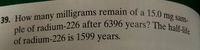 39. How many milligrams remain of a 15.0 mg sam-
ple of radium-226 after 6396 years? The half-life
of radium-226 is 1599 years.