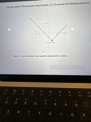 F2
Use the graph of the absolute value function f(x) to answer the following questions.
#3
E
8.0
F3
54
Enter f(x) as an absolute value equation using function notation.
$
4
R
Q
F4
%
5
T
0
F5
-5
>
F6
A
5
&
7
5 (2,-4)
K
F7
*
∞
DII
F8
(
9
F9
F10
Y UI 0 P
1
F11