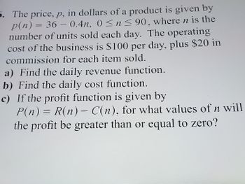 -
5. The price, p, in dollars of a product is given by
p(n) = 36 – 0.4n, 0≤ n ≤ 90, where n is the
number of units sold each day. The operating
cost of the business is $100 per day, plus $20 in
commission for each item sold.
a) Find the daily revenue function.
b) Find the daily cost function.
c) If the profit function is given by
P(n) = R(n) – C(n), for what values of n will
the profit be greater than or equal to zero?