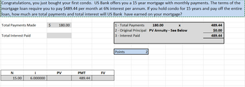 Congratulations, you just bought your first condo. US Bank offers you a 15 year mortgage with monthly payments. The terms of the
mortgage loan require you to pay $489.44 per month at 6% interest per annum. If you hold condo for 15 years and pay off the entire
loan, how much are total payments and total interest will US Bank have earned on your mortgage?
Total Payments Made
Total Interest Paid
N
15.00
i
6.000000
$ 180.00
PV
PMT
489.44
FV
1 - Total Payments
2 - Original Principal
3 - Interest Paid
Points
2
180.00
X
PV Annuity - See Below
489.44
$0.00
489.44