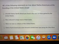 All of the following statement are true about Native Americans at the
founding of the United States except
O 100,000 Native North Americans lived in the new territory gained by the
United States.
Were allowed to keep most of their lands.
O Were not seen as citizens of the United States.
O Native North Americans were forced to forfeit their land along the Ohio River
MAR
1.
12
21
