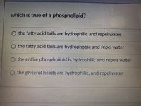 which is true of a phospholipid?
O the fatty acid tails are hydrophilic and repel water
O the fatty acid tails are hydrophobic and repel water
O the entire phospholipid is hydrophilic and repels water
O the glycerol heads are hydrophilic, and repcl water
