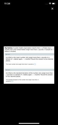 11:34
Big Babies: A public health organization reports that 29% of baby boys 6 - 8
months old in the United States weigh more than 20 pounds. A sample of 14
babies is studied.
Part 1 of 2
(a) What is the mean number who weigh more than 20 pounds in a
sample of 14 babies aged 6 - s months? Round the answer to two decimal
places.
The mean number who weigh more than 20 pounds isD.
Part 2 of 2
(b) What is the standard deviation of the number who weigh more than
20 pounds in a sample of 14 babies aged 6 - 8 months? Round the answer
to four decimal places.
The standard deviation of the number who weigh more than 20
pounds isO.
