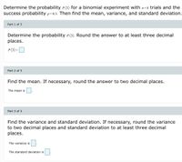 Determine the probability P (3) for a binomial experiment with n=8 trials and the
success probability p=0.3. Then find the mean, variance, and standard deviation.
Part 1 of 3
Determine the probability p(3). Round the answer to at least three decimal
places.
P(3)-O
Part 2 of 3
Find the mean. If necessary, round the answer to two decimal places.
The mean is
Part 3 of 3
Find the variance and standard deviation. If necessary, round the variance
to two decimal places and standard deviation to at least three decimal
places.
The variance is
The standard deviation is
