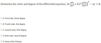 Determine the order and degree of the differential equation, 3x-
d4x
dy4
OA. First order, fourth degree
OB. Fourth order, first degree
OC. second order, third degree
O D. third order, second degree
O E. None of the Choices
+5x()
3
- xy = 0.