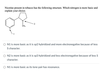 Nicotine present in tobacco has the following structure. Which nitrogen is more basic and
explain your choice.
CH3
2
○ N1 is more basic as it is sp2 hybridized and more electronegative because of less
S character.
O N2 is more basic as it is sp3 hybridized and less electronegative because of less S
character.
ON1 is more basic as its lone pair has resonance.