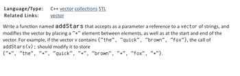 Language/Type:
Related Links:
C++ vector collections STL
vector
Write a function named addStars that accepts as a parameter a reference to a vector of strings, and
modifies the vector by placing a "*" element between elements, as well as at the start and end of the
vector. For example, if the vector v contains {"the", "quick", "brown", "fox"}, the call of
addStars (v); should modify it to store
{"*", "the", "*", "quick", "*", "brown", "*" "fox", "*"}.