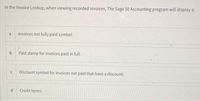 In the Invoice Lookup, when viewing recorded invoices, The Sage 50 Accounting program will display a:
a
Invoices not fully paid symbol.
b
Paid stamp for invoices paid in full.
Discount symbol for invoices not paid that have a discount.
d
Credit terms.
