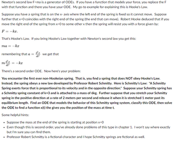 Newton's second law F=ma is a generator of ODES. If you have a function that models your force, you replace the F
with that function and there you have your ODE. My go-to example for explaining this is Hooke's Law.
Suppose you have a spring that is on the x- axis where the left end of the spring is fixed so it cannot move. Suppose
further that x=0 coincides with the right end of the spring (the end that can move). Robert Hooke deduced that if you
move the right end of the spring from x=0 to some other x then the spring will resist you with a force given by:
F = -kx.
That's Hooke's Law. If you bring Hooke's Law together with Newton's second law you get this:
ma = -kx
remembering that a =
m
d'r
= -kx
dt²
we get that
There's a second order ODE. Now here's your problem:
You encounter the first ever non-Hookeian spring. That is, you find a spring that does NOT obey Hooke's Law.
Instead, the spring obeys a new law developed by Professor Robert Schmitty. Here is Schmitty's Law: "A Schmitty
Spring exerts force that is proportional to its velocity and in the opposite direction." Suppose your Schmitty spring has
a Schmitty spring constant of k=3 and is attached to a mass of 6kg. Further suppose that you stretch your Schmitty
spring in the positive direction at a rate of 2 meters per second and release it when it is stretched 1 meter past its
equilibrium length. Find an ODE that models the behavior of this Schmitty spring system, classify this ODE, then solve
the ODE to find a function x(t) the gives you the position of the mass at time t.
Some helpful hints:
• Suppose the mass at the end of the spring is starting at position x=0
• Even though this is second order, you've already done problems of this type in chapter 1. I won't say where exactly
but I'm sure you can find them.
• Professor Robert Schmitty is a fictional character and I hope Schmitty springs are fictional as well.