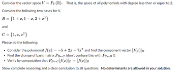 Consider the vector space V = P₂ (R). That is, the space of all polynomials with degree less than or equal to 2.
Consider the following two bases for V,
B = {1+x,1- x, 3+x²}
and
C = {1, x, x²}
Please do the following:
• Consider the polynomial f(x) = -5 + 2x - 7x² and find the component vector [f(x)]B
• Find the change of basis matrix PB+C (don't confuse this with PC+B !)
• Verify by computation that PB+c[f(x)] = [f(x)]B
Show complete reasoning and a clear conclusion to all questions. No determinants are allowed in your solution.