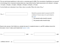 The rare earth element gadolinium is often used as a contrasting agent for MRIS. The concentration of gadolinium was measured
in the discharge from a wastewater treatment plant near a large medical facility. Eight measurements were obtained: 1.349 ppm,
1.341 ppm, 1.336 ppm, 1.332 ppm, 1.909 ppm, 1.339 ppm, 1.349 ppm, 1.337 ppm.
Use the Grubbs test to determine if one of these values is an outlier. What is the value of Geale ?
Should this potential outlier be rejected with 95%
Gcale =
confidence? Critical values of G can be found in
this table.
The potential outlier should be rejected.
O The potential outlier should be kept.
Based on the outcome of the Grubbs test, calculate the mean (x), standard deviation (s), and 99% confidence interval for
the results. A list of t values can be found in the Student's t table.
x =
ppm
S =
ppm
confidence interval: it
ppm
