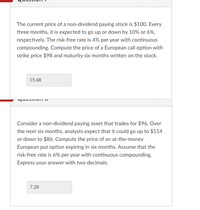 The current price of a non-dividend paying stock is $100. Every
three months, it is expected to go up or down by 10% or 6%,
respectively. The risk-free rate is 4% per year with continuous
compounding. Compute the price of a European call option with
strike price $98 and maturity six months written on the stock.
15.68
Consider a non-dividend paying asset that trades for $96. Over
the next six months, analysts expect that it could go up to $114
or down to $86. Compute the price of an at-the-money
European put option expiring in six months. Assume that the
risk-free rate is 6% per year with continuous compounding.
Express your answer with two decimals.
7.28
