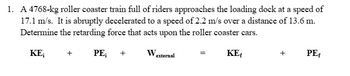 1. A 4768-kg roller coaster train full of riders approaches the loading dock at a speed of
17.1 m/s. It is abruptly decelerated to a speed of 2.2 m/s over a distance of 13.6 m.
Determine the retarding force that acts upon the roller coaster cars.
PE;
KE;
+
+
W₂
external
=
KE
+
PE