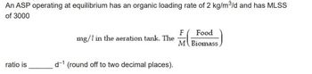 An ASP operating at equilibrium has an organic loading rate of 2 kg/m³/d and has MLSS
of 3000
ratio is
mg/1 in the aeration tank. The
d-1 (round off to two decimal places).
Food
F
M Biomass,