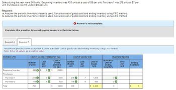 Soles during the year were 545 units. Beginning inventory was 430 units at a cost of $6 per unit. Purchase 1 was 215 units at $7 per
unit. Purchase 2 was 115 units at $8 per unit.
Required:
a. Assume the periodic inventory system is used. Calculate cost of goods sold and ending inventory using FIFO method.
b. Assume the periodic inventory system is used. Calculate cost of goods sold and ending inventory using LIFO method.
Answer is not complete.
Complete this question by entering your answers in the tabs below.
Required A Required B
Assume the periodic inventory system is used. Calculate cost of goods sold and ending inventory using LIFO method.
Note: Enter all values as a positive value.
Periodic LIFO
Cost of Goods Available for Sale
Cost of Goods Sold
Inventory Balance
Number
of unite
Cost
per
Cost of
Goods
Number
Cost
Available
of unite
per
Cost of
Goods
unit
Bold
unit
Sold
for Sale
Number of
units in
ending
Inventory
Cost
per
unit
Ending
Inventory
Beginning Inventory
430
S
6 S
2,580
Purchases:
Purchase 1
215
70
1,505
215
7
1,505
0
Purchase 2
115
8
920
115 →
8
920
0
Total
760
S
5,005
330
S 2,425
0
S
0