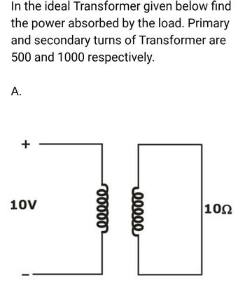 In the ideal Transformer given below find
the power absorbed by the load. Primary
and secondary turns of Transformer are
500 and 1000 respectively.
A.
+
10V
00000
00000
10Ω