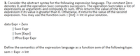 3. Consider the abstract syntax for the following expression language. The constant Zero
denotes 0, and the operation Succ computes successors. The operation Sum takes a list of
expressions as arguments and computes its sum. IfPos returns the value of the first
expression if its value is greater than 0. Otherwise, it returns the value of the second
expression. You may use the function sum :: [Int] -> Int in your solution.
data Expr = Zero
| Succ Expr
| Sum [Expr]
| IfPos Expr Expr
Define the semantics of the expression language as a function sem of the following type.
sem :: Expr -> Int
