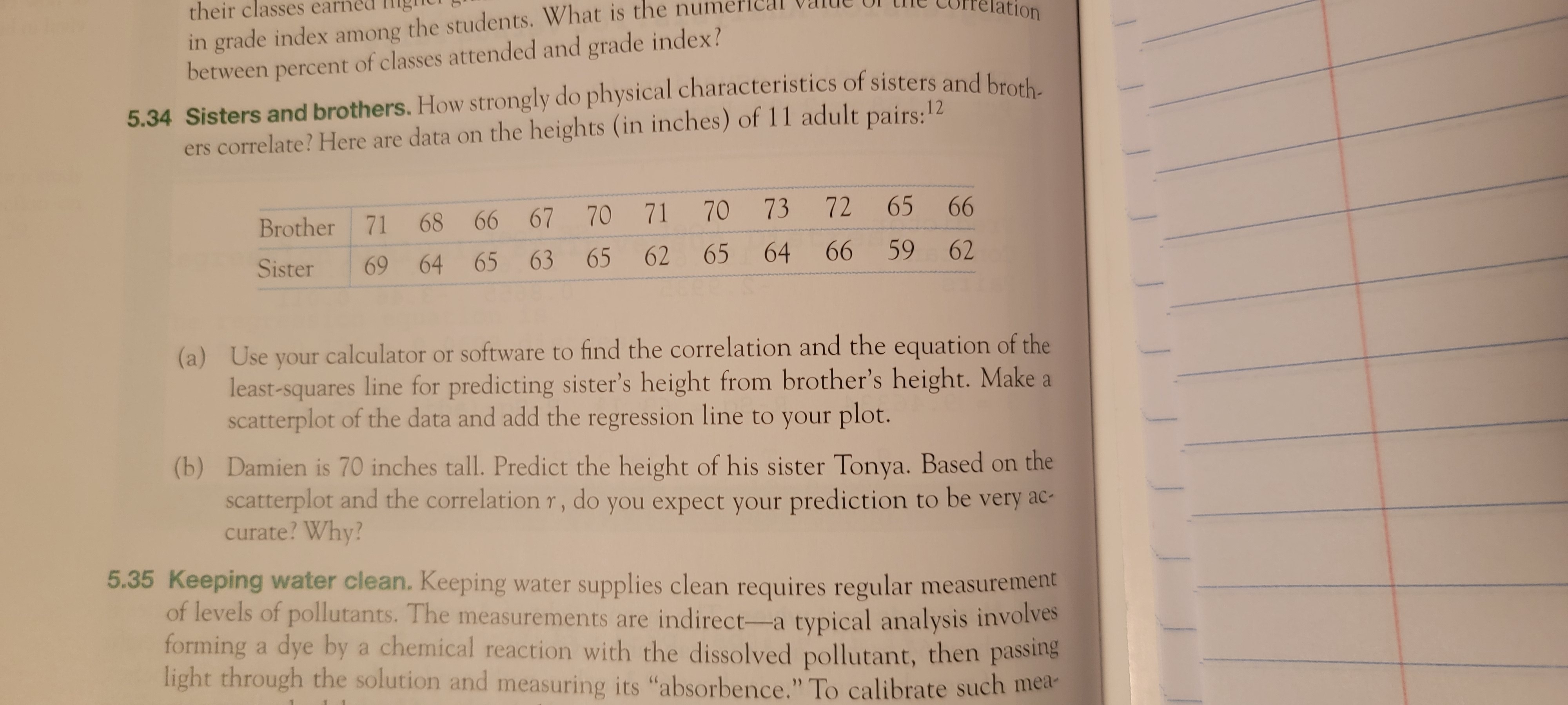 in grade index among the students. What is the numer
between percent of classes attended and grade index?
their classes earne
ation
5.34 Sisters and brothers. How strongly do physical characteristics of sisters and brosh
ers correlate? Here are data on the heights (in inches) of 11 adult pairs:12
70
73 72
65
66
Brother 71
68 66 67 70 71
65
62
65
64
66
59
62
Sister
69 64 65 63
(a) Use your calculator or software to find the correlation and the equation of the
least-squares line for predicting sister's height from brother's height. Make a
scatterplot of the data and add the regression line to your plot.
(b) Damien is 70 inches tall. Predict the height of his sister Tonya. Based on the
scatterplot and the correlation r, do you expect your prediction to be very ac-
curate? Why?
5.35 Keeping water clean. Keeping water supplies clean requires regular measurement
of levels of pollutants. The measurements are indirect-a typical analysis involves
forming a dye by a chemical reaction with the dissolved pollutant, then passing
light through the solution and measuring its "absorbence." To calibrate such mea-
